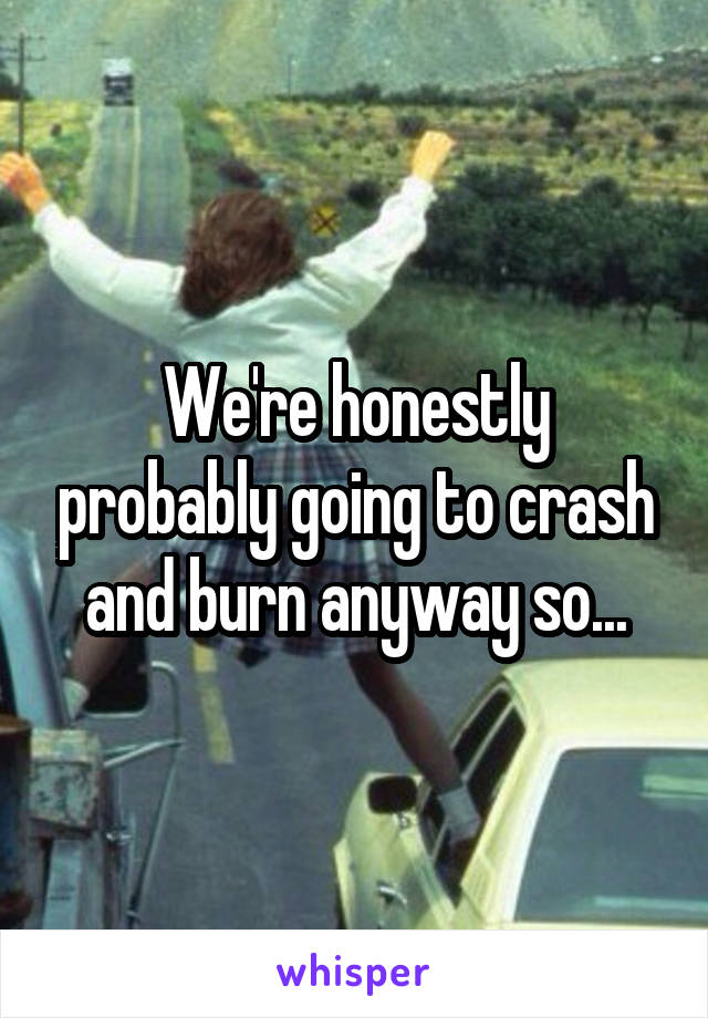 We're honestly probably going to crash and burn anyway so...