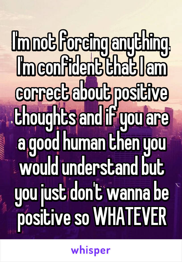 I'm not forcing anything. I'm confident that I am correct about positive thoughts and if you are a good human then you would understand but you just don't wanna be positive so WHATEVER