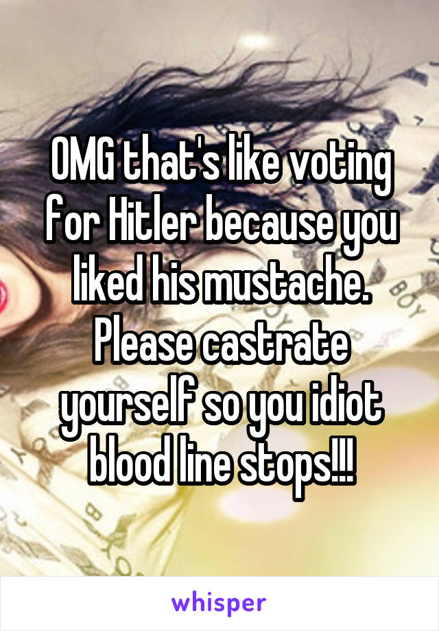 OMG that's like voting for Hitler because you liked his mustache. Please castrate yourself so you idiot blood line stops!!!