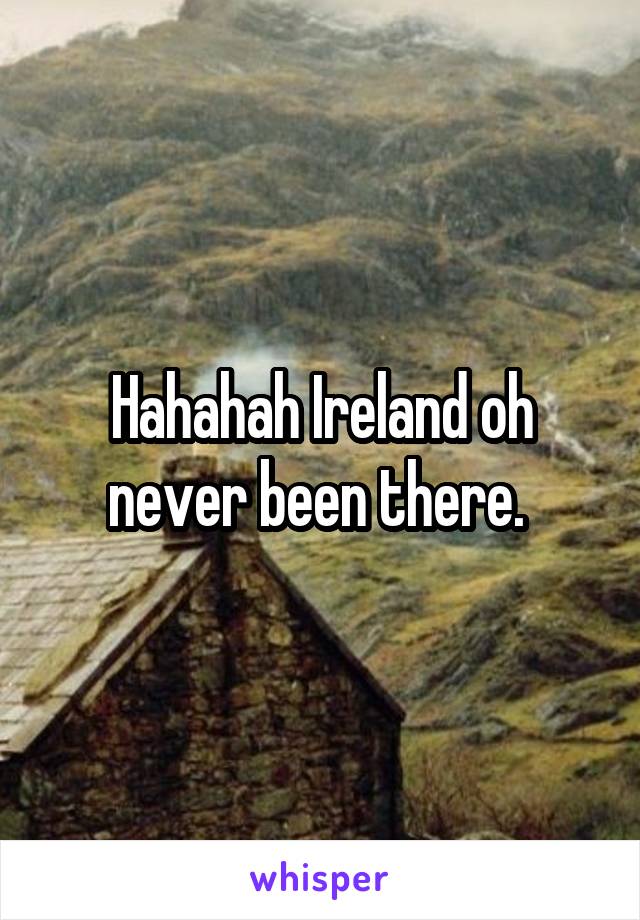 Hahahah Ireland oh never been there. 