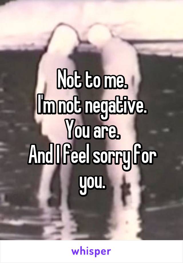 Not to me.
I'm not negative.
You are.
And I feel sorry for you.