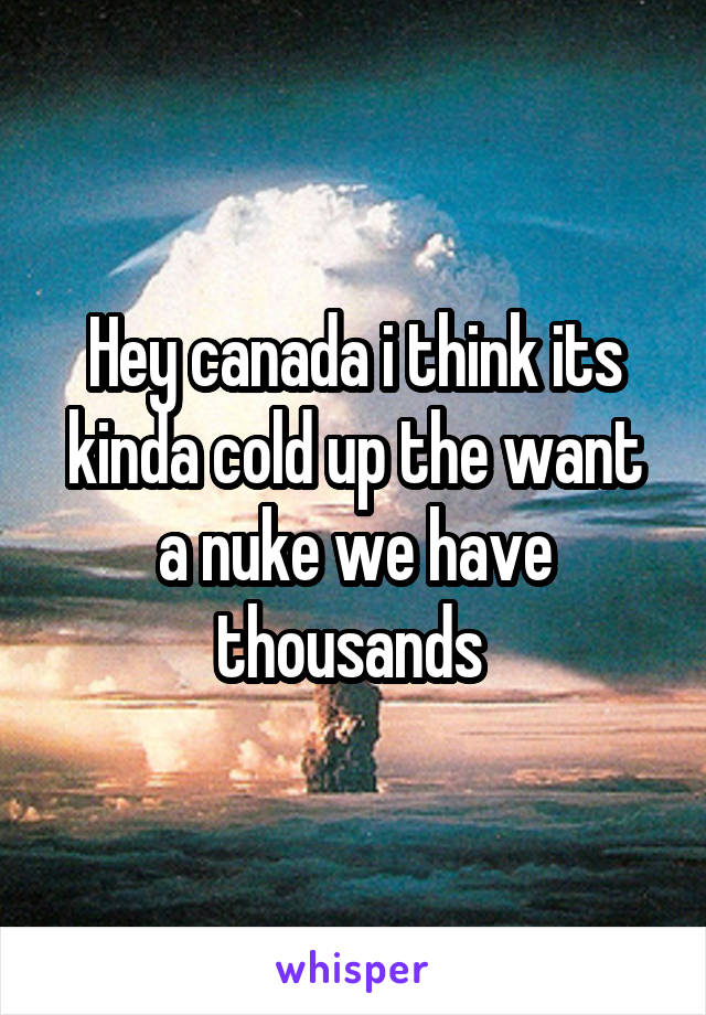 Hey canada i think its kinda cold up the want a nuke we have thousands 