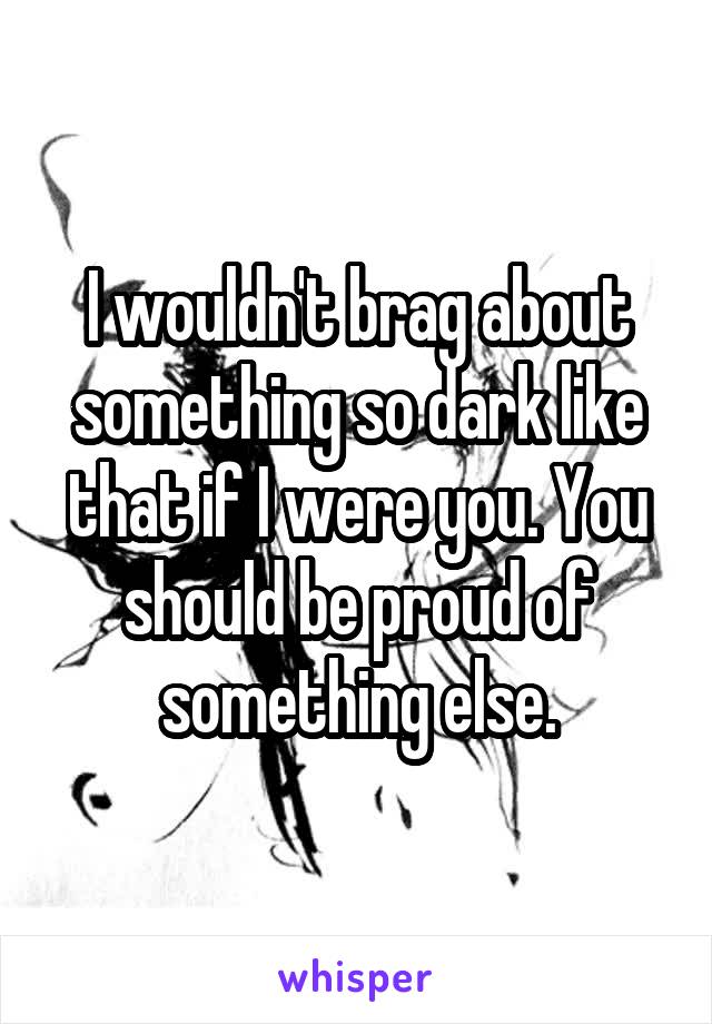 I wouldn't brag about something so dark like that if I were you. You should be proud of something else.