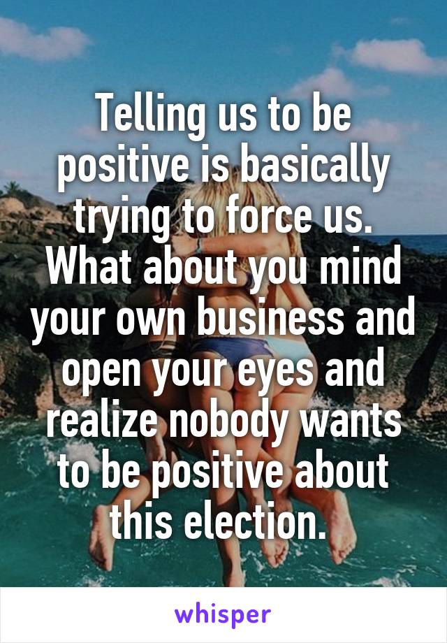 Telling us to be positive is basically trying to force us. What about you mind your own business and open your eyes and realize nobody wants to be positive about this election. 