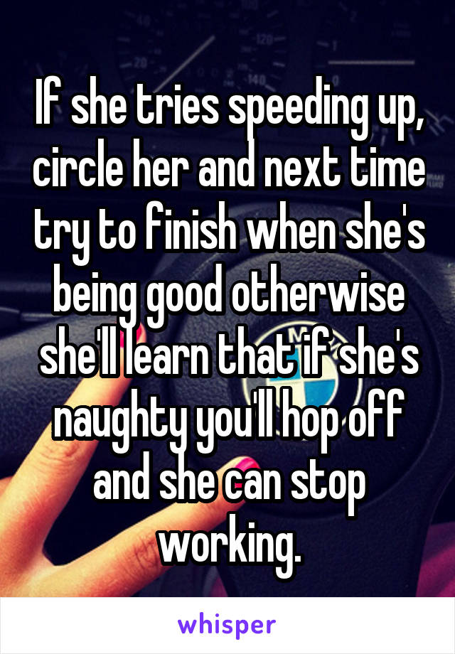 If she tries speeding up, circle her and next time try to finish when she's being good otherwise she'll learn that if she's naughty you'll hop off and she can stop working.