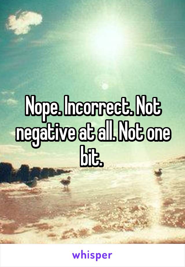 Nope. Incorrect. Not negative at all. Not one bit. 