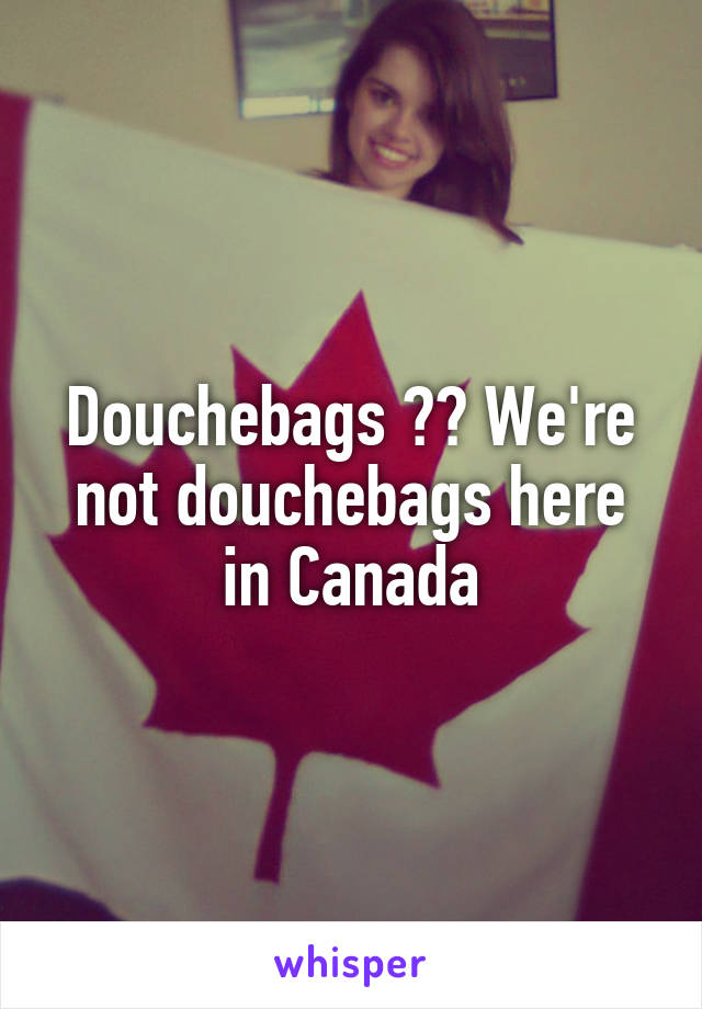 Douchebags ?? We're not douchebags here in Canada