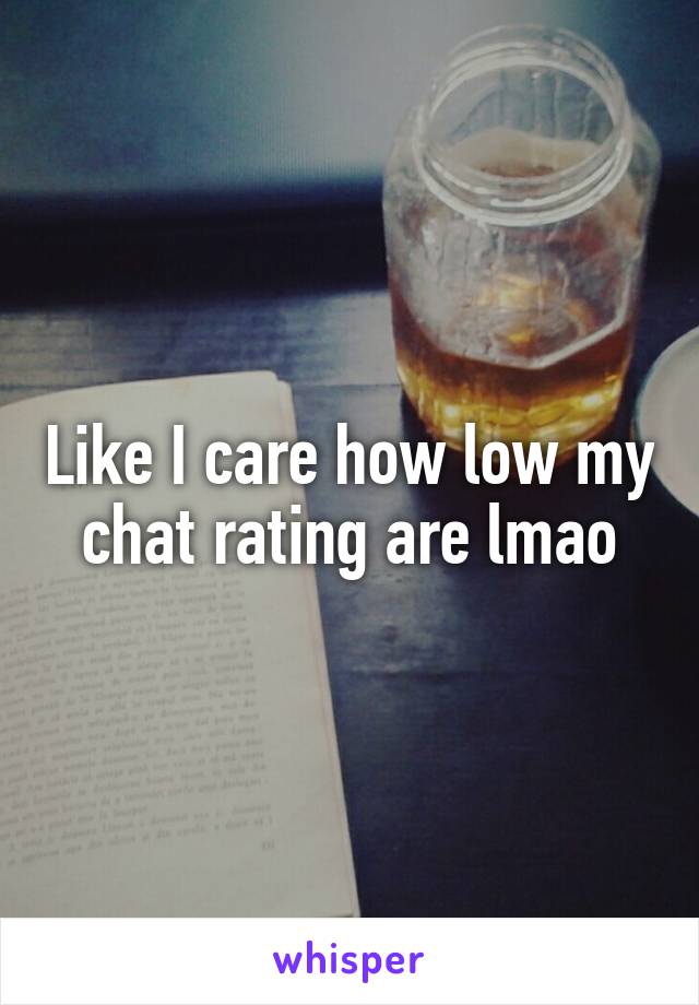 Like I care how low my chat rating are lmao