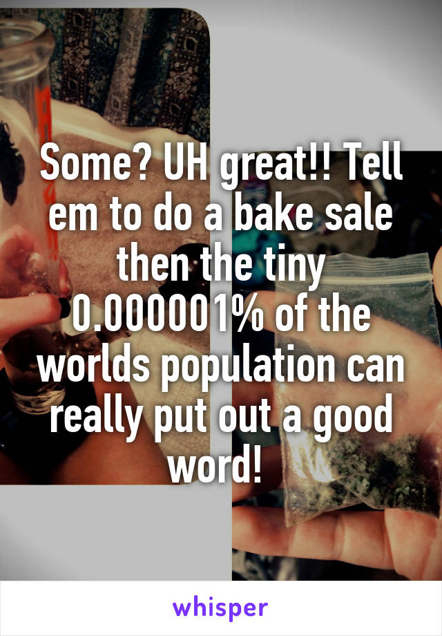 Some? UH great!! Tell em to do a bake sale then the tiny 0.000001% of the worlds population can really put out a good word! 