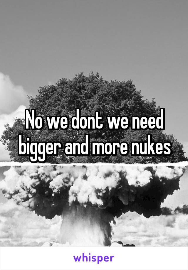 No we dont we need bigger and more nukes