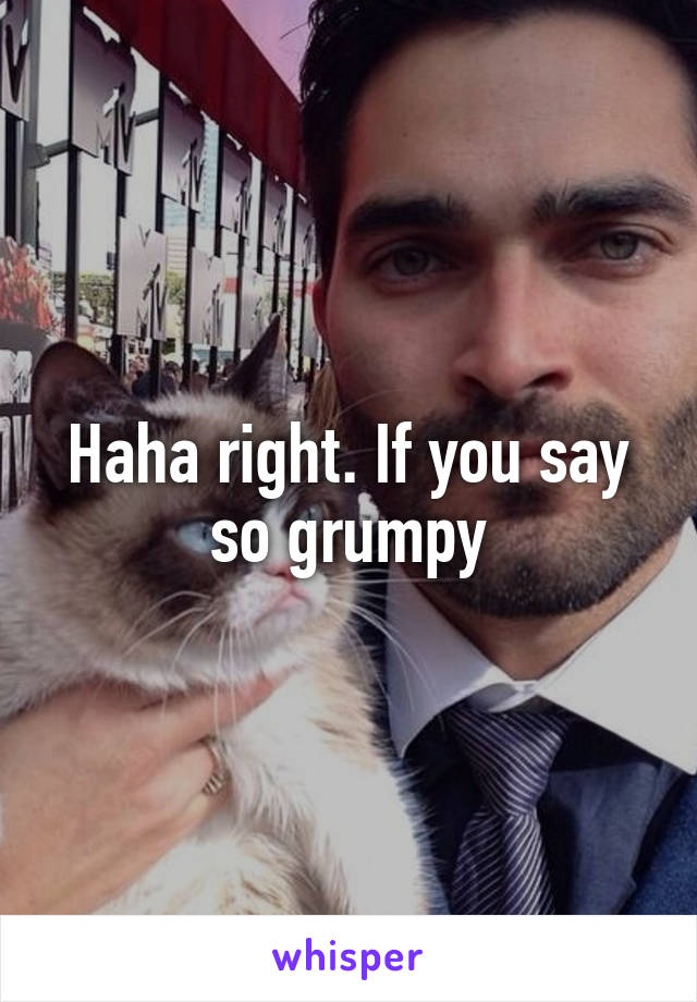 Haha right. If you say so grumpy