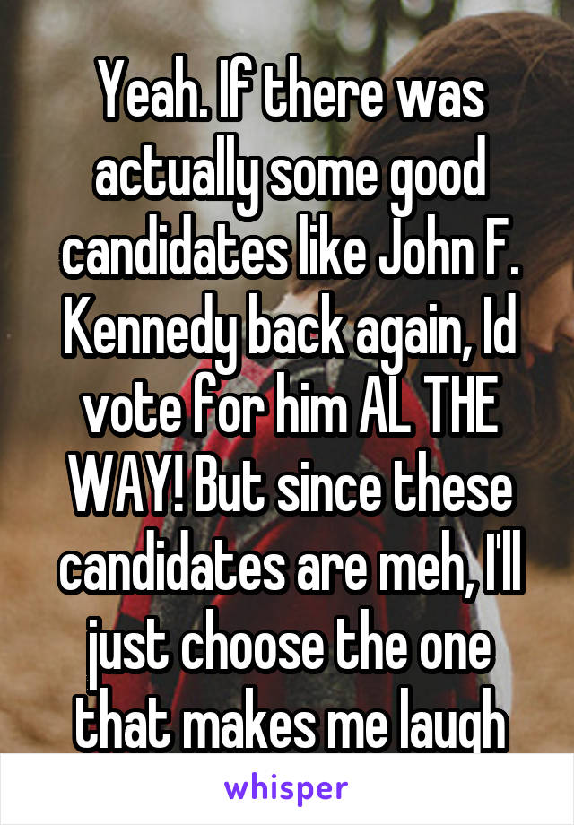 Yeah. If there was actually some good candidates like John F. Kennedy back again, Id vote for him AL THE WAY! But since these candidates are meh, I'll just choose the one that makes me laugh