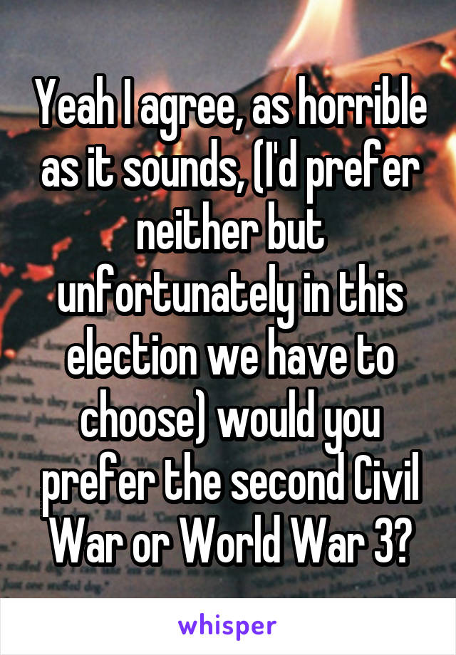 Yeah I agree, as horrible as it sounds, (I'd prefer neither but unfortunately in this election we have to choose) would you prefer the second Civil War or World War 3?