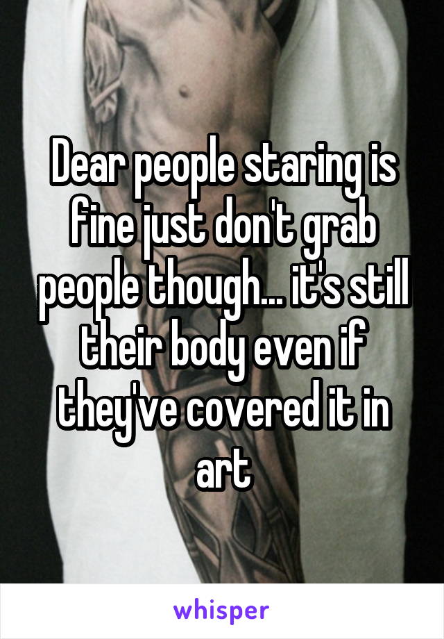 Dear people staring is fine just don't grab people though... it's still their body even if they've covered it in art