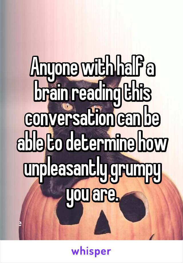 Anyone with half a brain reading this conversation can be able to determine how unpleasantly grumpy you are.