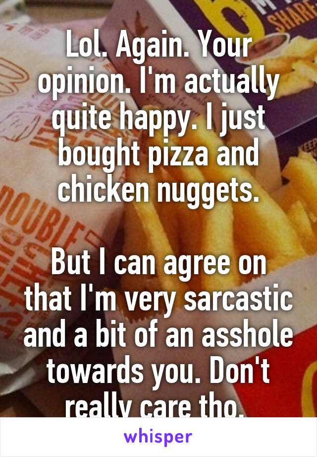 Lol. Again. Your opinion. I'm actually quite happy. I just bought pizza and chicken nuggets.

But I can agree on that I'm very sarcastic and a bit of an asshole towards you. Don't really care tho. 