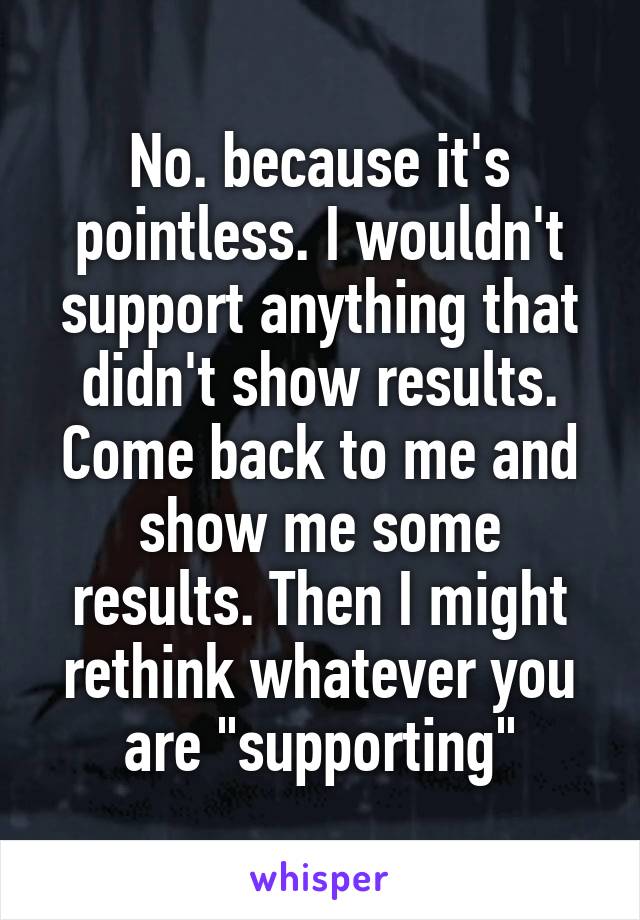 No. because it's pointless. I wouldn't support anything that didn't show results. Come back to me and show me some results. Then I might rethink whatever you are "supporting"