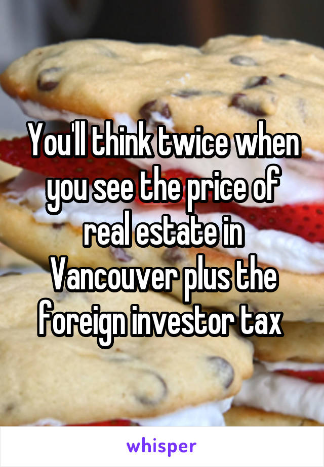 You'll think twice when you see the price of real estate in Vancouver plus the foreign investor tax 