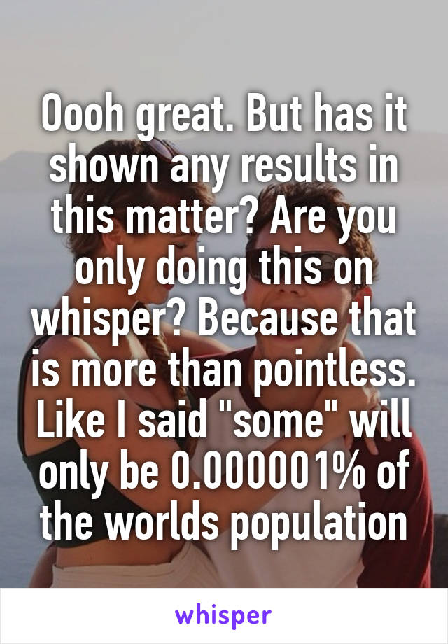 Oooh great. But has it shown any results in this matter? Are you only doing this on whisper? Because that is more than pointless. Like I said "some" will only be 0.000001% of the worlds population