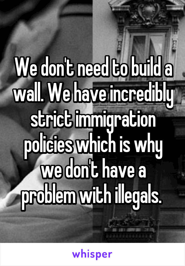 We don't need to build a wall. We have incredibly strict immigration policies which is why we don't have a problem with illegals. 