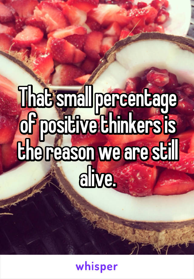 That small percentage of positive thinkers is the reason we are still alive.