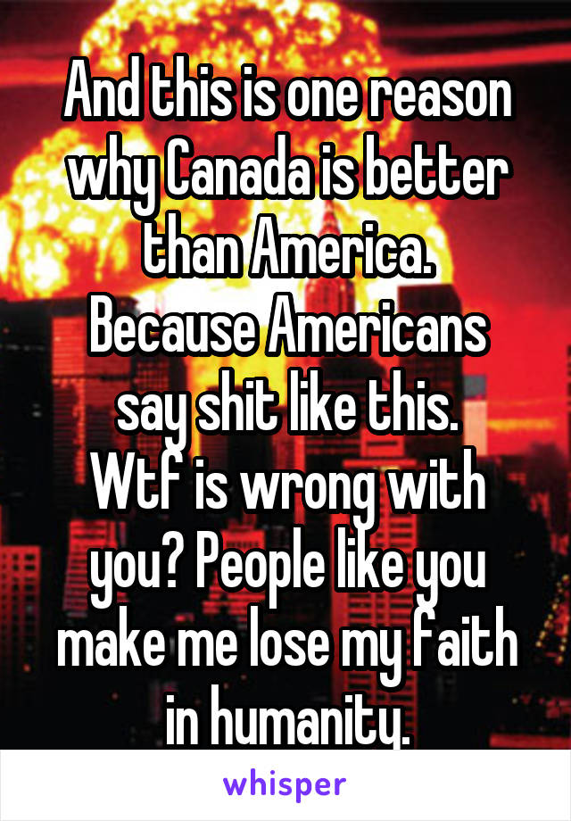 And this is one reason why Canada is better than America.
Because Americans say shit like this.
Wtf is wrong with you? People like you make me lose my faith in humanity.