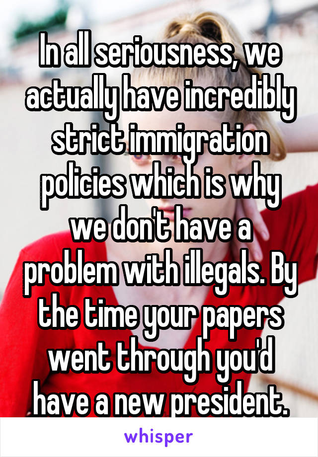 In all seriousness, we actually have incredibly strict immigration policies which is why we don't have a problem with illegals. By the time your papers went through you'd have a new president.