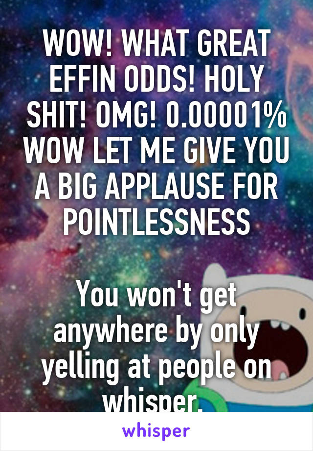 WOW! WHAT GREAT EFFIN ODDS! HOLY SHIT! OMG! 0.00001% WOW LET ME GIVE YOU A BIG APPLAUSE FOR POINTLESSNESS

You won't get anywhere by only yelling at people on whisper. 