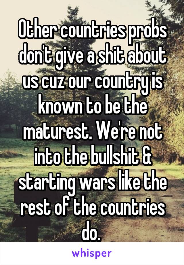 Other countries probs don't give a shit about us cuz our country is known to be the maturest. We're not into the bullshit & starting wars like the rest of the countries do. 