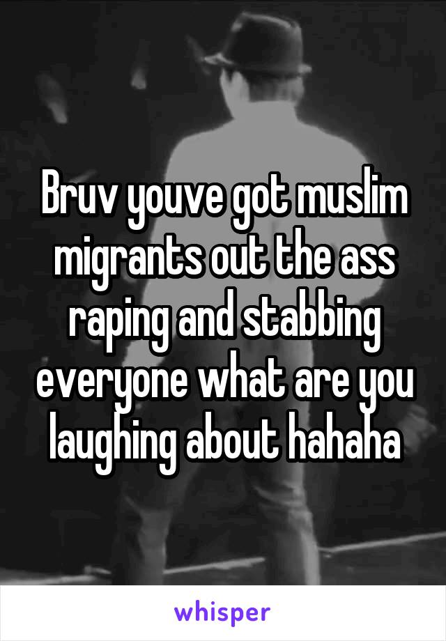 Bruv youve got muslim migrants out the ass raping and stabbing everyone what are you laughing about hahaha