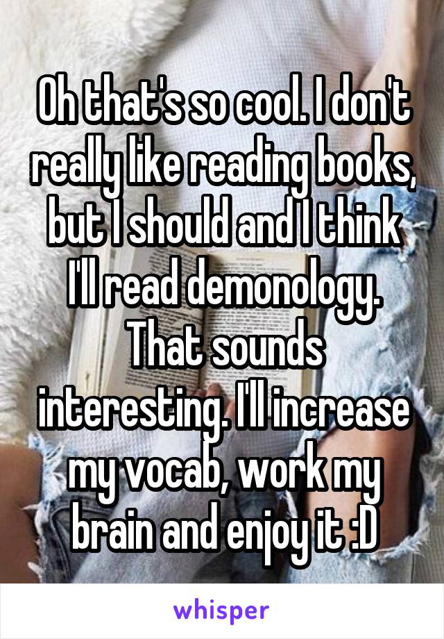 Oh that's so cool. I don't really like reading books, but I should and I think I'll read demonology. That sounds interesting. I'll increase my vocab, work my brain and enjoy it :D