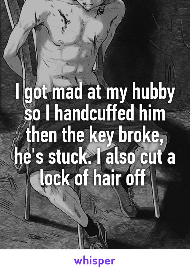 I got mad at my hubby so I handcuffed him then the key broke, he's stuck. I also cut a lock of hair off 