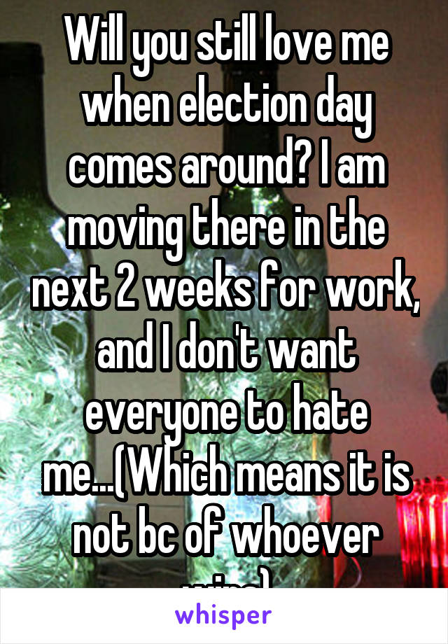 Will you still love me when election day comes around? I am moving there in the next 2 weeks for work, and I don't want everyone to hate me...(Which means it is not bc of whoever wins)