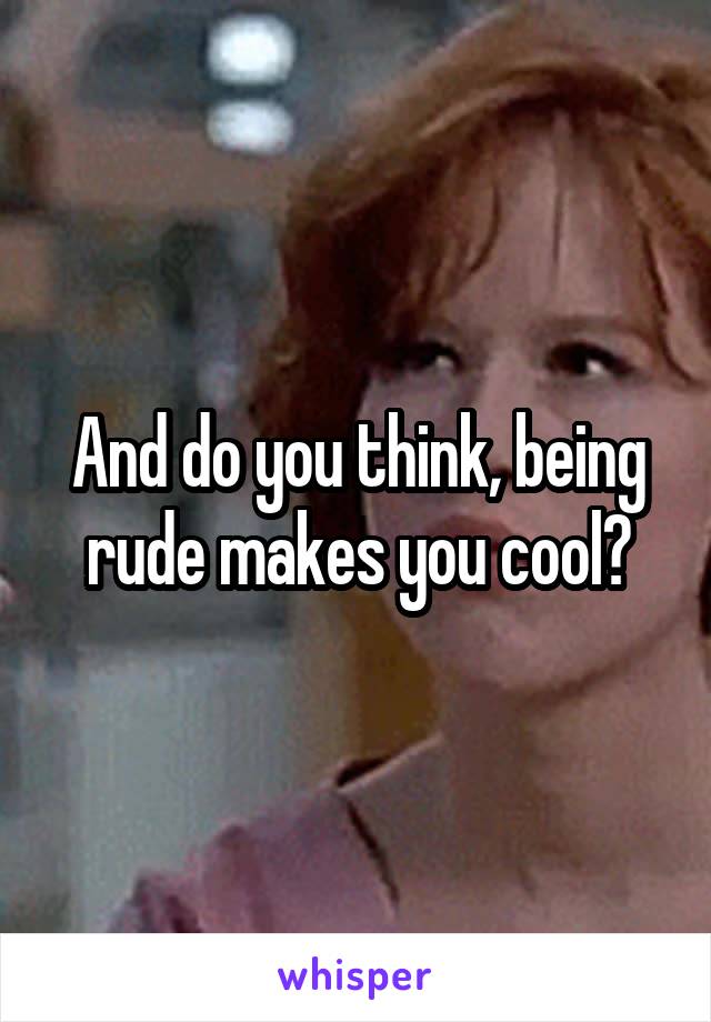 And do you think, being rude makes you cool?