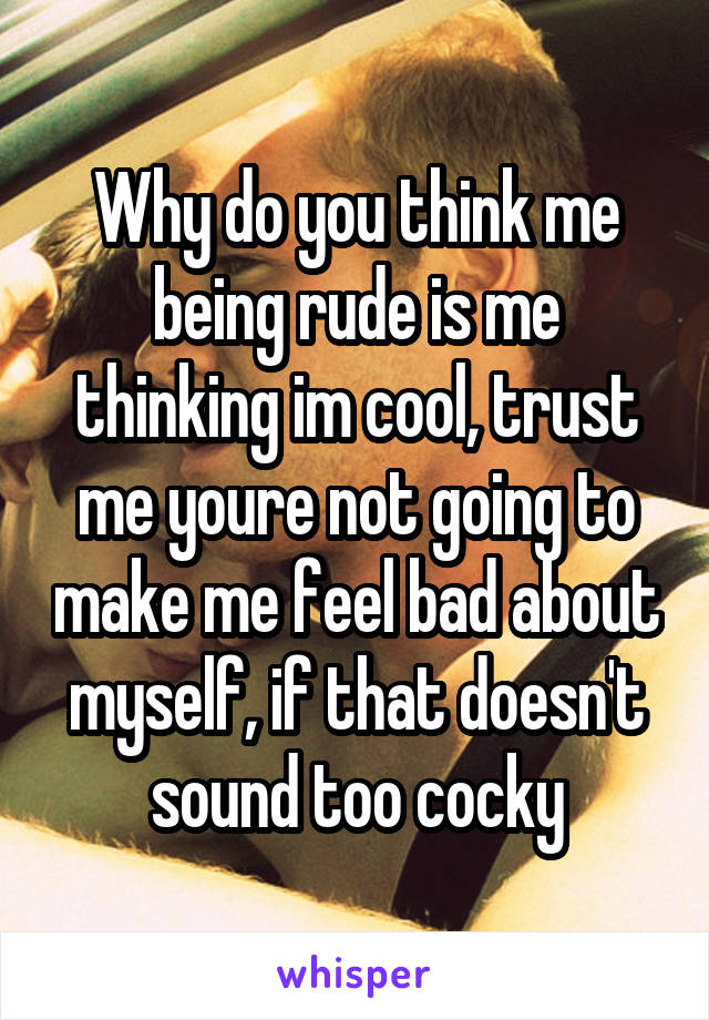 Why do you think me being rude is me thinking im cool, trust me youre not going to make me feel bad about myself, if that doesn't sound too cocky