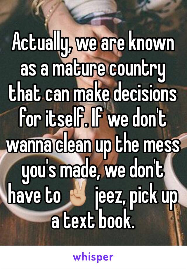 Actually, we are known as a mature country that can make decisions for itself. If we don't wanna clean up the mess you's made, we don't have to ✌🏼 jeez, pick up a text book. 