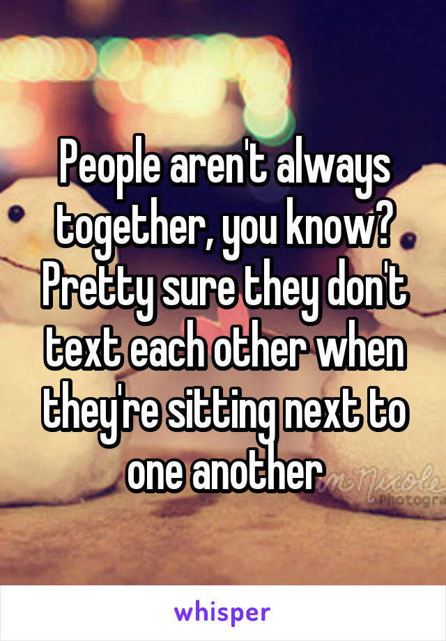 People aren't always together, you know? Pretty sure they don't text each other when they're sitting next to one another