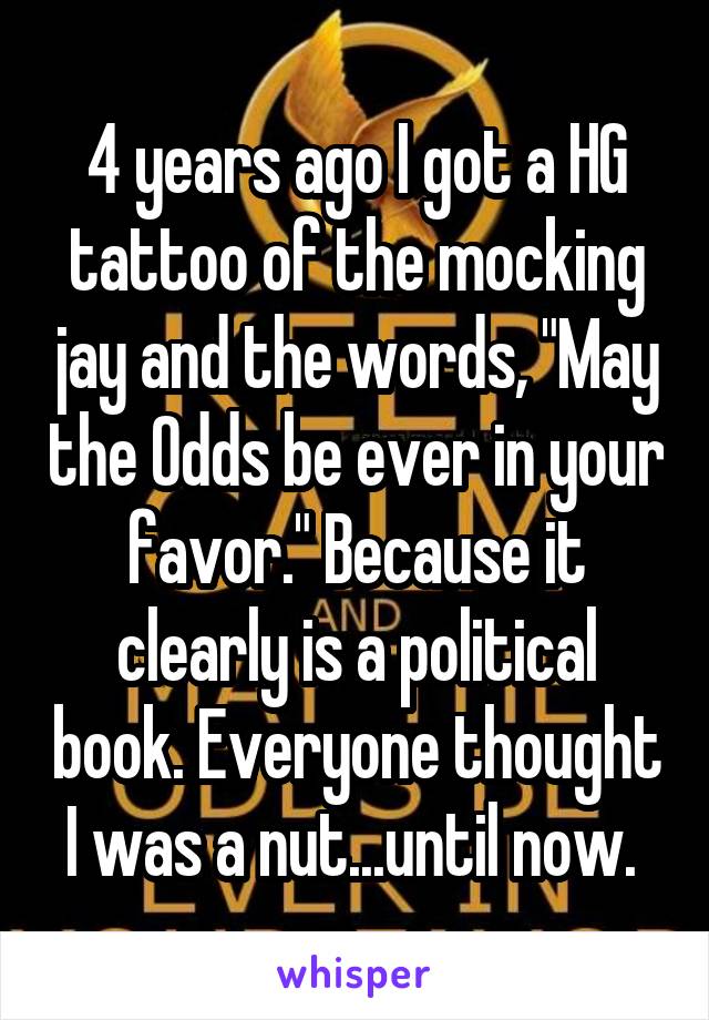 4 years ago I got a HG tattoo of the mocking jay and the words, "May the Odds be ever in your favor." Because it clearly is a political book. Everyone thought I was a nut...until now. 