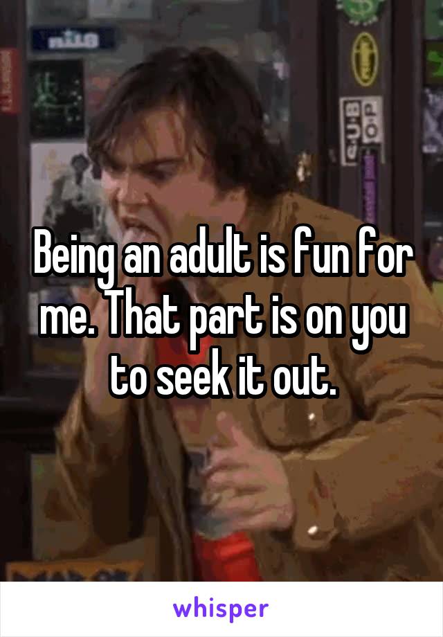 Being an adult is fun for me. That part is on you to seek it out.
