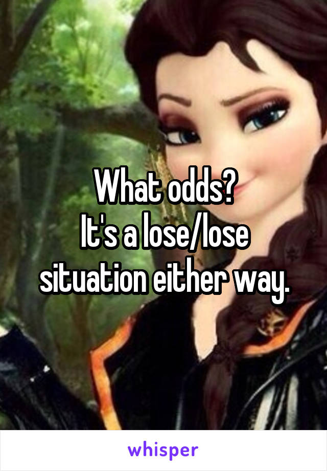 What odds?
It's a lose/lose situation either way.