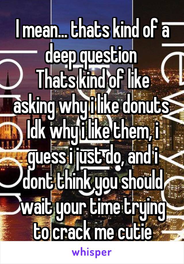 I mean... thats kind of a deep question 
Thats kind of like asking why i like donuts 
Idk why i like them, i guess i just do, and i dont think you should wait your time trying to crack me cutie