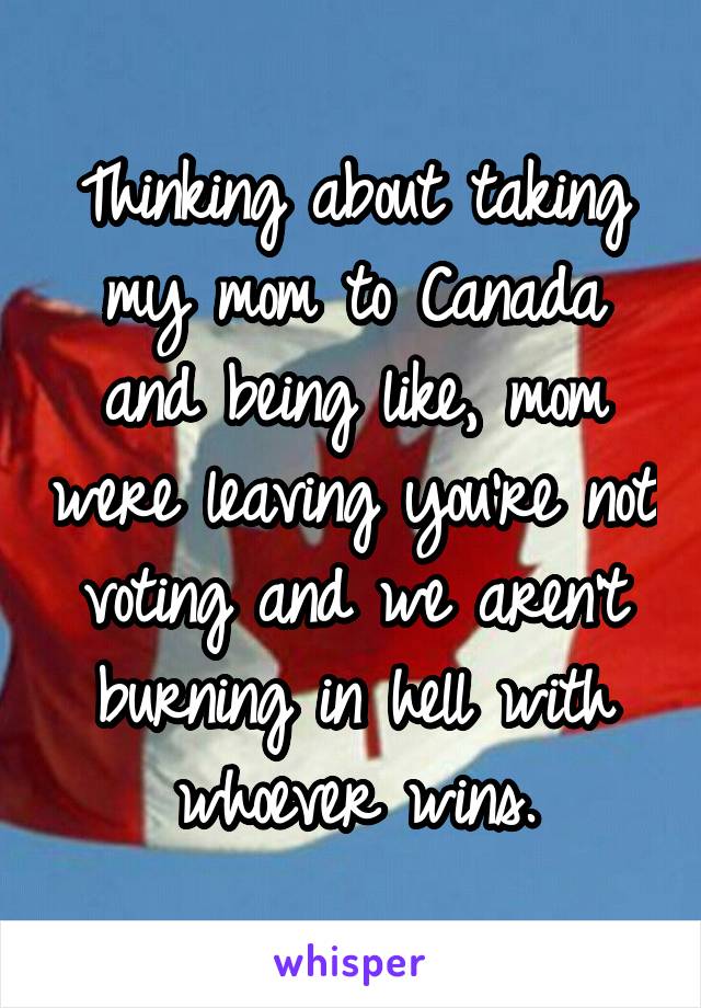 Thinking about taking my mom to Canada and being like, mom were leaving you're not voting and we aren't burning in hell with whoever wins.