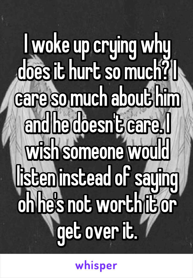 I woke up crying why does it hurt so much? I care so much about him and he doesn't care. I wish someone would listen instead of saying oh he's not worth it or get over it.