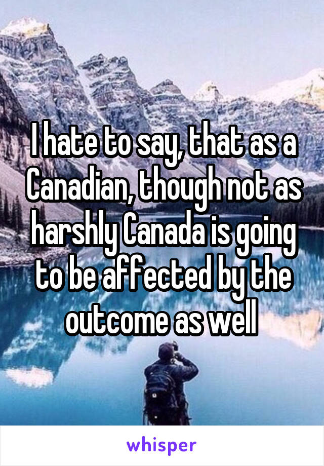 I hate to say, that as a Canadian, though not as harshly Canada is going to be affected by the outcome as well 