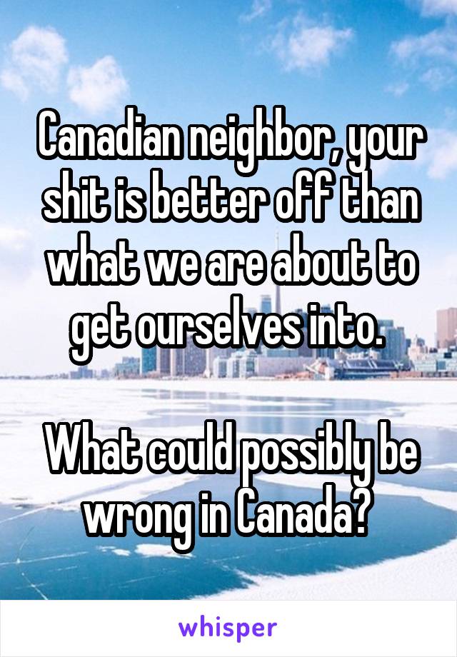 Canadian neighbor, your shit is better off than what we are about to get ourselves into. 

What could possibly be wrong in Canada? 