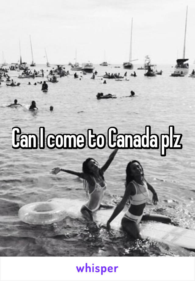 Can I come to Canada plz 