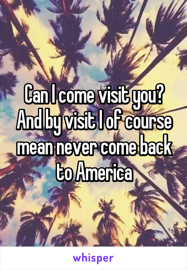 Can I come visit you? And by visit I of course mean never come back to America