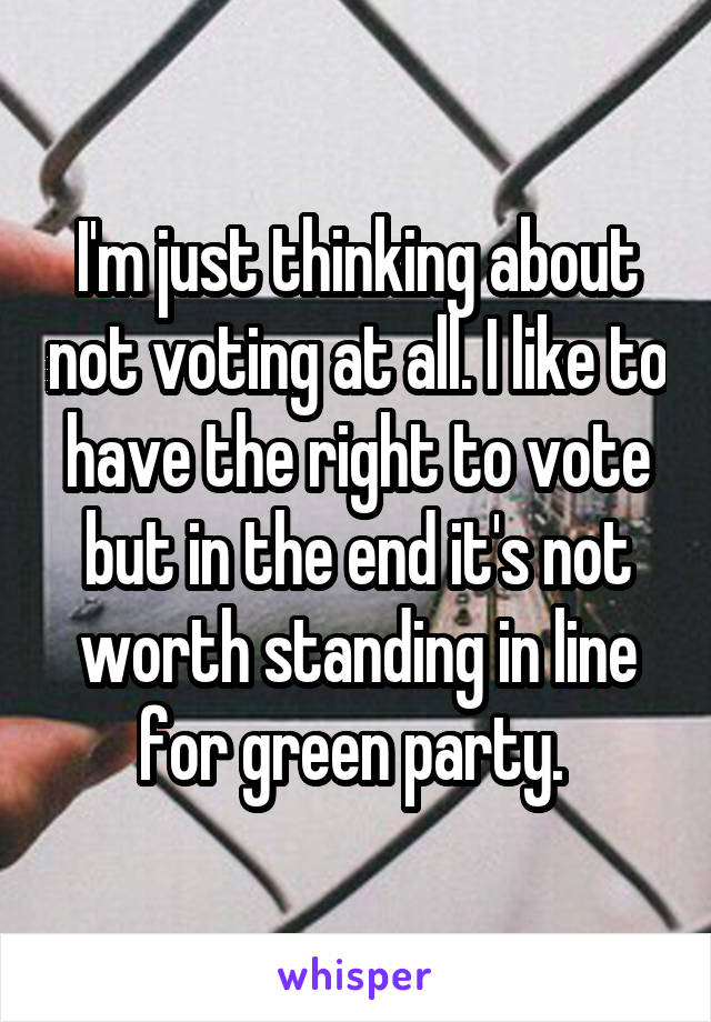 I'm just thinking about not voting at all. I like to have the right to vote but in the end it's not worth standing in line for green party. 