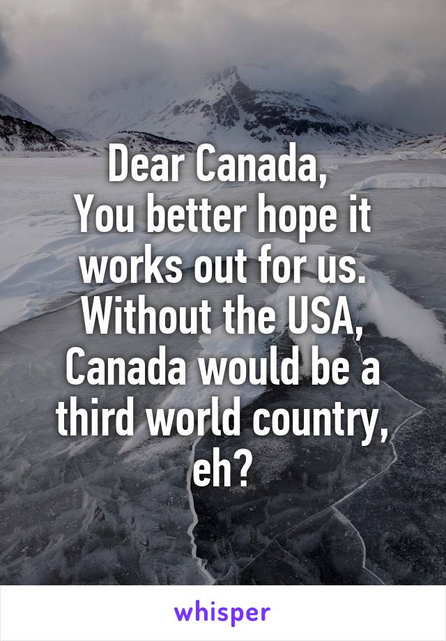 Dear Canada, 
You better hope it works out for us. Without the USA, Canada would be a third world country, eh?