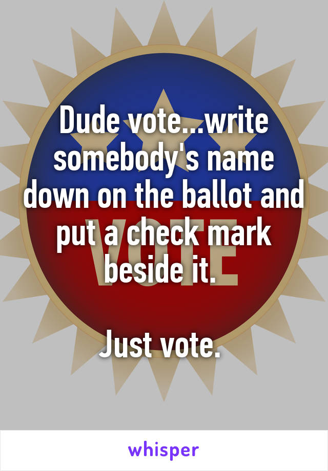 Dude vote...write somebody's name down on the ballot and put a check mark beside it. 

Just vote. 